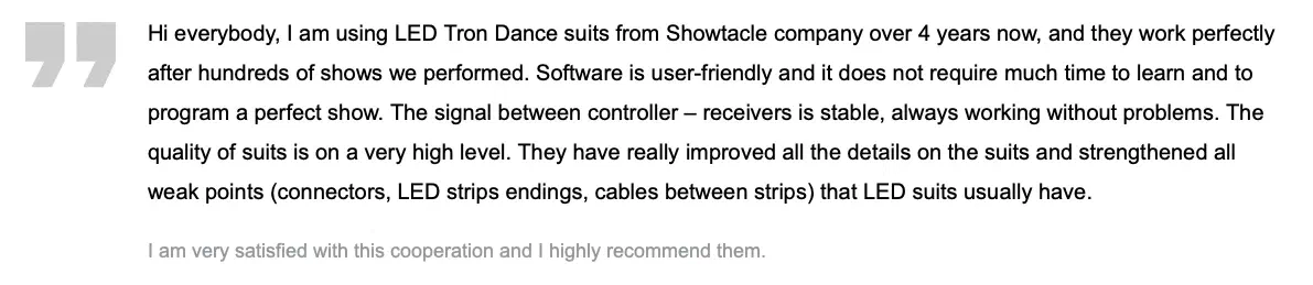 Customer review: “Hi everybody, I am using LED Tron Dance suits from Showtacle company over 4 years now, and they work perfectly after hundreds of shows we performed. Software is user-friendly and it does not require much time to learn and to program a perfect show. The signal between controller – receivers is stable, always working without problems. The quality of suits is on a very high level. They have really improved all the details on the suits and strengthened all weak points (connectors, LED strips endings, cables between strips) that LED suits usually have. I am very satisfied with this cooperation and I highly recommend them.”
